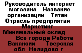 Руководитель интернет-магазина › Название организации ­ Титан › Отрасль предприятия ­ Маркетинг › Минимальный оклад ­ 26 000 - Все города Работа » Вакансии   . Тверская обл.,Нелидово г.